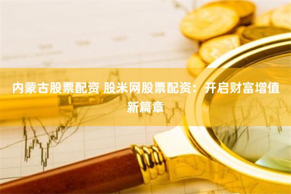 内蒙古股票配资 股米网股票配资：开启财富增值新篇章