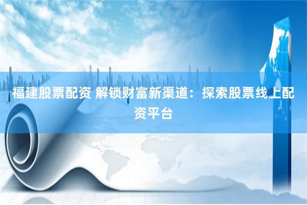 福建股票配资 解锁财富新渠道：探索股票线上配资平台