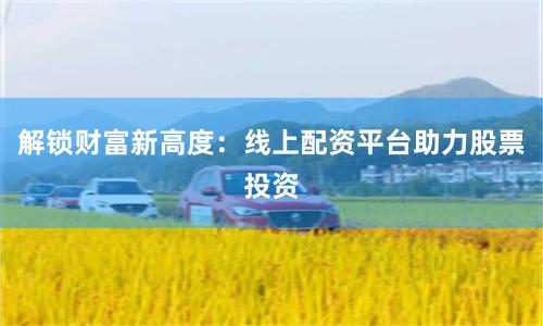 解锁财富新高度：线上配资平台助力股票投资